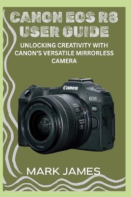 Canon EOS R8 User Guide: Unlocking Creativity with Canon's Versatile Mirrorless Camera - Mark James - cover