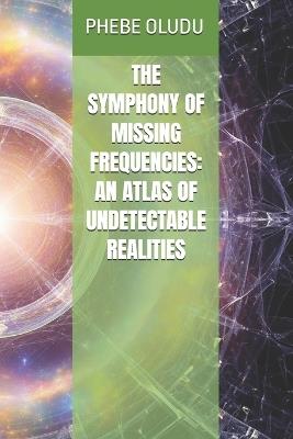 The Symphony of Missing Frequencies: An Atlas of Undetectable Realities - Phebe Oludu - cover