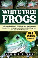 White Tree Frogs: The Complete Guide to Caring for the White Tree Frog - Habitat, Diet, Breeding, Health, Nutrition, Handling, Cost, and Responsible Ownership