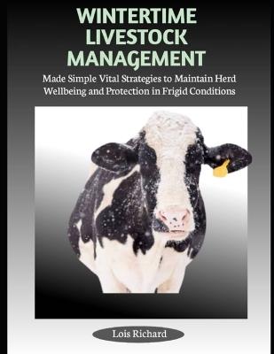 Wintertime Livestock Management: Made Simple Vital Strategies to Maintain Herd Wellbeing and Protection in Frigid Conditions - Lois Richard - cover