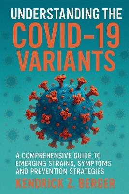 Understanding The COVID-19 Variants: A Comprehensive Guide to Emerging Strains, Symptoms, and Prevention Strategies - Kendrick Z Berger - cover