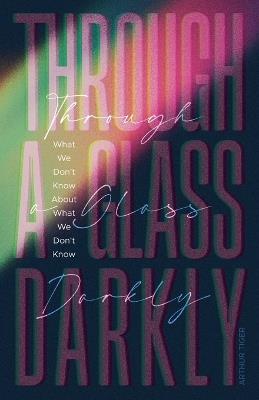 Through a Glass Darkly: What We Don't Know About What We Don't Know - How the Limits of Knowledge Point to God - Arthur A Tiger - cover
