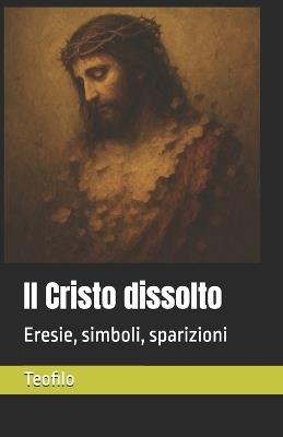 Il Cristo dissolto: Eresie, simboli, sparizioni - Teofilo - cover