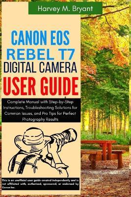 Canon EOS Rebel T7 Digital Camera User Guide: Complete Manual with Step-by-Step Instructions, Troubleshooting Solutions for Common Issues, and Pro Tips for Perfect Photography Results - Harvey M Bryant - cover