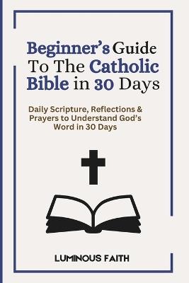 Beginner's Guide To The Catholic Bible in 30 Days: Daily Scripture, Reflections & Prayers to Understand God's Word in 30 Days - Luminous Faith - cover