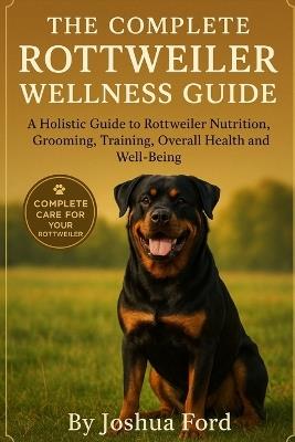 The Complete Rottweiler Wellness Guide: A Holistic Guide to Rottweiler Nutrition, Grooming, Training, Overall Health and Well-Being - Joshua Ford - cover