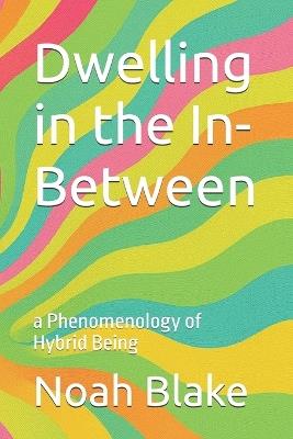 Dwelling in the In-Between: a Phenomenology of Hybrid Being - Noah Blake - cover