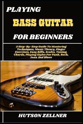 Playing Bass Guitar for Beginners: A Step-By-Step Guide To Mastering Techniques, Music Theory, Finger Exercises, Easy Riffs, Scales, Tuning, Chords, Playing Styles For Funk, Rock, Jazz And Blues - Hutson Zellner - cover