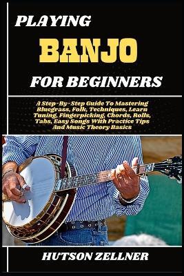 Playing Banjo for Beginners: A Step-By-Step Guide To Mastering Bluegrass, Folk, Techniques, Learn Tuning, Fingerpicking, Chords, Rolls, Tabs, Easy Songs With Practice Tips And Music Theory Basics - Hutson Zellner - cover