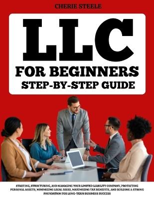 LLC For Beginners: A Step-by-Step Guide to Starting, Structuring, and Managing Your Limited Liability Company, Protecting Personal Assets, Minimizing Legal Risks, Maximizing Tax Benefits, and Building a Strong Foundation for Long-Term Business Success - Cherie Steele - cover
