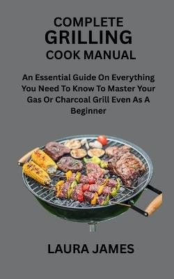 Complete Grilling Cook Manual: An Essential Guide On Everything You Need To Know To Master Your Gas Or Charcoal Grill Even As A Beginner - Laura James - cover