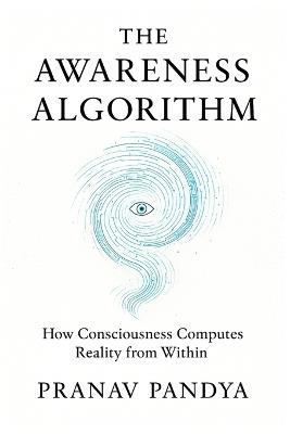 The Awareness Algorithm: How Consciousness Computes Reality from Within - Pranav Pandya - cover