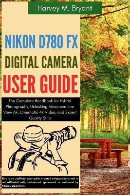 Nikon D780 FX Digital Camera User Guide: The Complete Handbook for Hybrid Photography, Unlocking Advanced Live View AF, Cinematic 4K Video, and Expert Quality Stills - Harvey M Bryant - cover