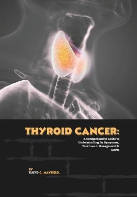 Thyroid Cancer: A Comprehensive Guide to Understanding Its Symptoms, Treatment, Management & More! - Floyd C Mayfield - cover