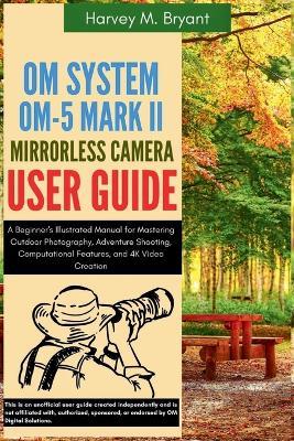 OM System OM-5 Mark II Mirrorless Camera User Guide: A Beginner's Illustrated Manual for Mastering Outdoor Photography, Adventure Shooting, Computational Features, and 4K Video Creation - Harvey M Bryant - cover