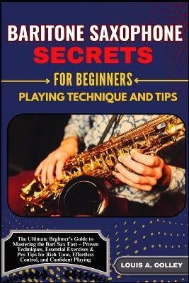 Baritone Saxophone Secretes for Beginners: PLAYING TECHNIQUE AND TIPS: The Ultimate Beginner's Guide to Mastering the Bari Sax Fast - Proven Techniques, Essential Exercises & Pro Tips for Rich Tone, Effortless Control, and Confident Playing - Louis A Colley - cover