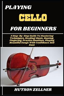 Playing Cello for Beginners: A Step-By-Step Guide To Mastering Techniques, Reading Music, Bowing, Fingering, Practice Routines, Playing Beautiful Songs With Confidence And Ease - Hutson Zellner - cover