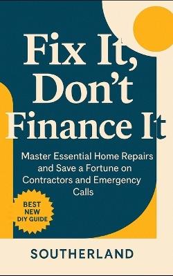 Fix It, Don't Finance It: Master Essential Home Repairs and Save a Fortune on Contractors and Emergency Calls - Southerland Publishing - cover