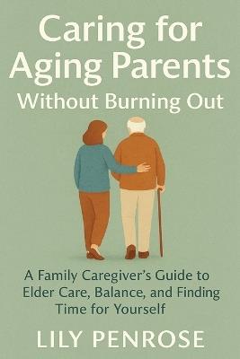 Caring for Aging Parents Without Burning Out: A Family Caregiver's Guide to Elder Care, Balance, and Finding Time for Yourself - Lily Penrose - cover