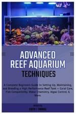 Advanced Reef Aquarium Techniques: Complete Beginners Guide to Setting Up, Maintaining and Breeding a High-Performance Reef Tank: Coral Care, Fish Compatibility, Water Chemistry, Algae Control & More