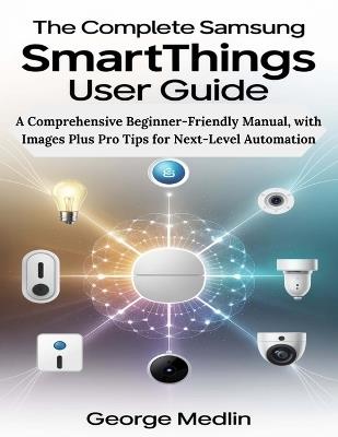 The Complete Samsung SmartThings User Guide: A Comprehensive Beginner-Friendly Manual, with Images Plus Pro Tips for Next-Level Automation - George Medlin - cover