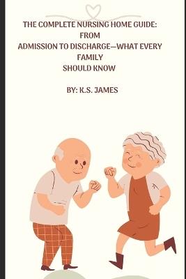 The Complete Nursing Home Guide from Preadmission to Discharge-What Every Family Should Know - K S James - cover