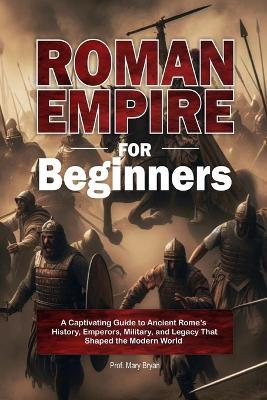 Roman Empire for Beginners: A Captivating Guide to Ancient Rome's History, Emperors, Military, and Legacy That Shaped the Modern World - Mary Bryan - cover