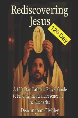 Rediscovering Jesus: A 120-Day Catholic Prayer Guide to Finding the Real Presence in the Eucharist - Deacon John O'Maley - cover