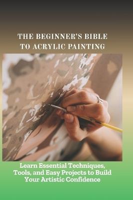 The Beginner's Bible to Acrylic Painting: Learn Essential Techniques, Tools, and Easy Projects to Build Your Artistic Confidence - Bent Hillary - cover