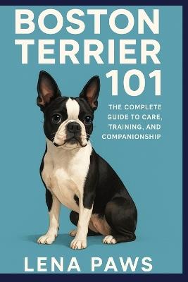 Boston Terrier 101: The Complete Guide to Care, Training, and Companionship - Lena Paws - cover