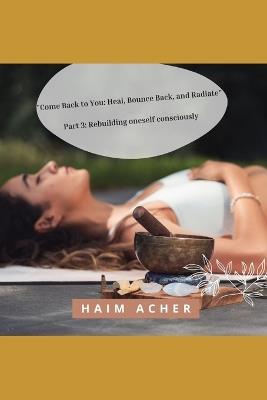 "Come Back to You: Heal, Bounce Back, and Radiate" Part 3: Rebuilding oneself consciously - Haim Acher - cover