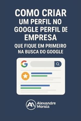 Como Criar um Perfil Para sua Empresa Aparecer na Primeira Página do Google: Marketing Digital na Prática para Pequenas Empresas Começarem a Vender na Internet sem Anúncios - Alexandre Morais - cover