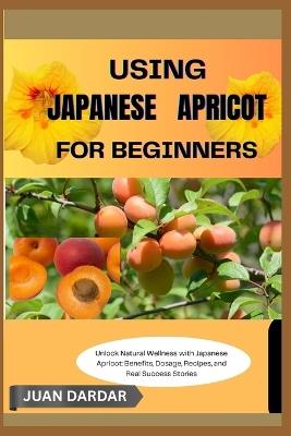 Using Japanese Apricot for Beginners: Unlock Natural Wellness with Japanese Apricot: Benefits, Dosage, Recipes, and Real Success Stories - Juan Dardar - cover