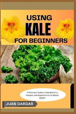Using Kale for Beginners: "A Practical Guide to Kale Nutrition, Recipes, and Supplements for Better Health" - Juan Dardar - cover