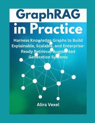 GraphRAG in Practice: Harness Knowledge Graphs to Build Explainable, Scalable, and Enterprise-Ready Retrieval-Augmented Generation Systems - Alira Vexel - cover