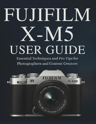 Fujifilm X-M5 User Guide: Essential Techniques and Pro Tips for Photographers and Content Creators - Murray Strickland - cover