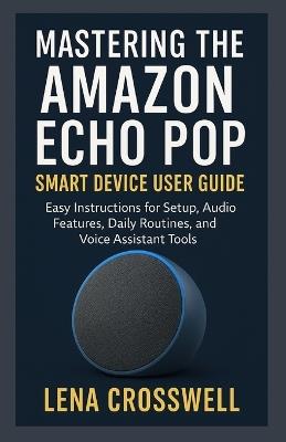 Mastering the Amazon Echo Pop Smart Device User Guide: Easy Instructions for Setup, Audio Features, Daily Routines, and Voice Assistant Tools - Lena Crosswell - cover