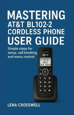 Mastering AT&T BL102-2 Cordless Phone User Guide: Simple steps for setup, call blocking, and menu control - Lena Crosswell - cover