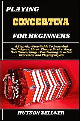 Playing Concertina for Beginners: A Step-By-Step Guide To Learning Techniques, Music Theory Basics, Easy Folk Tunes, Finger Positioning, Practice Exercises, And Playing Styles - Hutson Zellner - cover