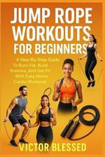 Jump Rope Workouts for Beginners: A Step-By-Step Guide To Burn Fat, Build Stamina, And Get Fit With Easy Home Cardio Workouts
