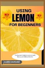 Using Lemon for Beginners: The Beginner's Guide to Lemon's Health, Beauty, and Wellness Benefits