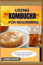 Using Kombucha for Beginners: A Simple Guide to Brewing, Drinking, and Enjoying Kombucha for Better Gut Health, Energy, and Vitality