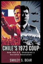 Chile's 1973 Coup: How the U.S. Shattered a Socialist Revolution: From Allende's Democratic Revolution to Pinochet's Brutal Dictatorship