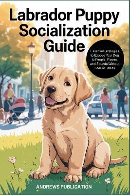 Labrador Puppy Socialization Guide: Essential Strategies to Expose Your Dog to People, Places, and Sounds Without Fear or Stress - Andrews Publication - cover