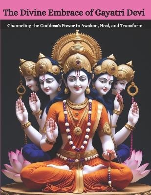 The Divine Embrace of Gayatri Devi: Channeling the Goddess's Power to Awaken, Heal, and Transform - Mohan Chandra Uprety - cover