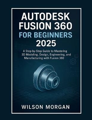 Autodesk Fusion 360 For Beginners 2025: A Step-by-Step Guide to Mastering 3D Modeling, Design, Engineering, and Manufacturing with Fusion 360 - Wilson Morgan - cover