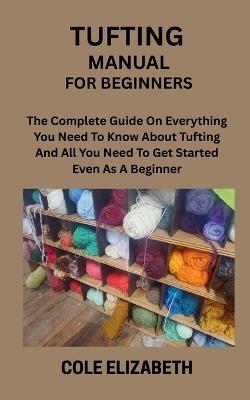 Tufting Manual for Beginners: The Complete Guide On Everything You Need To Know About Tufting And All You Need To Get Started Even As A Beginner - Cole Elizabeth - cover
