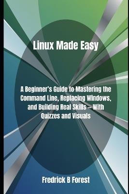 Linux Made Easy: A Beginner's Guide to Mastering the Command Line, Replacing Windows, and Building Real Skills - With Quizzes and Visuals - Fredrick B Forest - cover