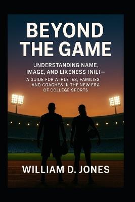 Beyond the Game: Understanding Name, Image, and Likeness (NIL) A Guide for Athletes, Families, and Coaches in the New Era of College Sports: What Every Athlete and Parent Needs to Know About the New Rules of Opportunity, Branding, and College Sports - William D Jones - cover