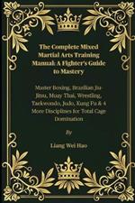The Complete Mixed Martial Arts Training Manual: A Fighter's Guide to Mastery: Master Boxing, Brazilian Jiu-Jitsu, Muay Thai, Wrestling, Taekwondo, Judo, Kung Fu & 4 More Disciplines for Total Cage Domination